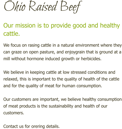Ohio Raised Beef Our mission is to provide good and healthy cattle.  We focus on rasing cattle in a natural environment where they can graze on open pasture, and enjoygrain that is ground at a mill without hormone induced growth or herbicides.  We believe in keeping cattle at low stressed conditions and relaxed, this is important to the quality of health of the cattle and for the quality of meat for human consumption.  Our customers are important, we believe healthy consumption of meat products is the sustainability and health of our customers.  Contact us for orering details.